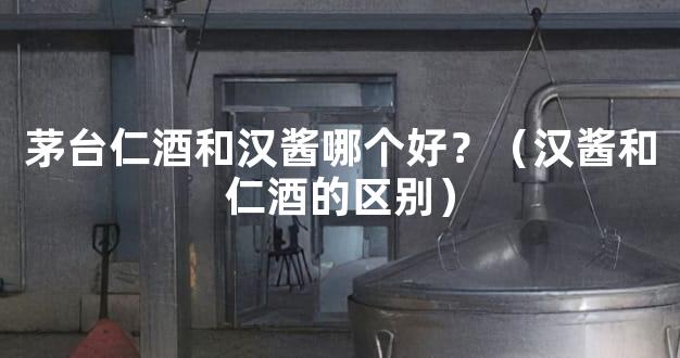 茅台仁酒和汉酱哪个好？（汉酱和仁酒的区别）