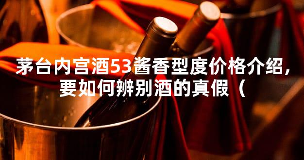 茅台内宫酒53酱香型度价格介绍,要如何辨别酒的真假（