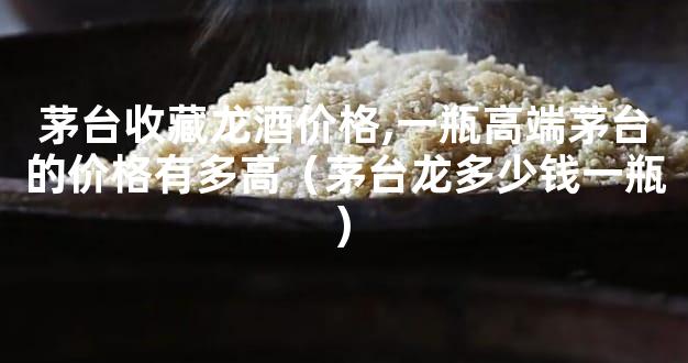 茅台收藏龙酒价格,一瓶高端茅台的价格有多高（茅台龙多少钱一瓶)