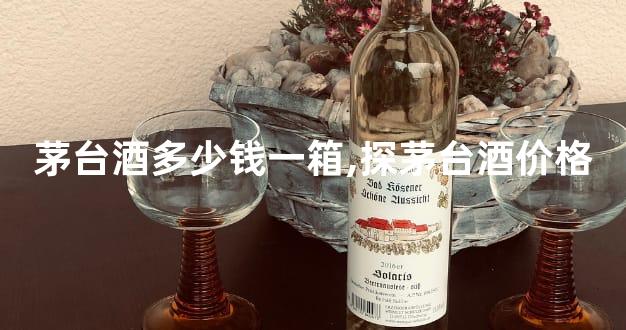 茅台酒多少钱一箱,探茅台酒价格