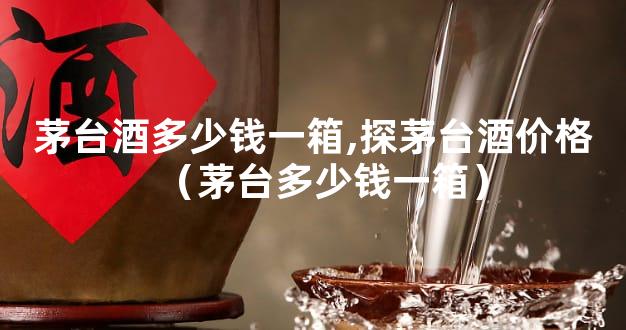 茅台酒多少钱一箱,探茅台酒价格（茅台多少钱一箱）