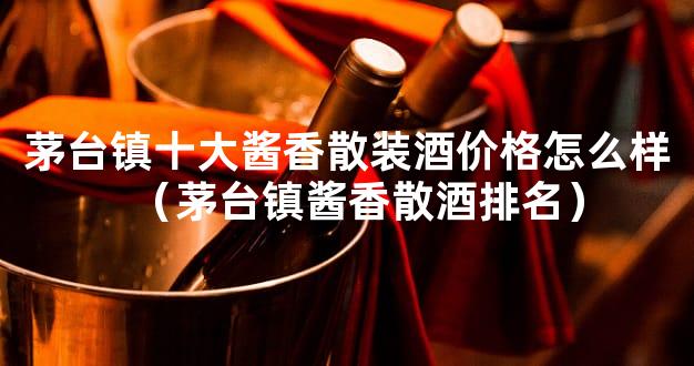 茅台镇十大酱香散装酒价格怎么样（茅台镇酱香散酒排名）
