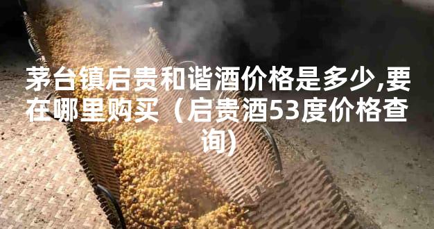 茅台镇启贵和谐酒价格是多少,要在哪里购买（启贵酒53度价格查询)