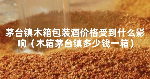 茅台镇木箱包装酒价格受到什么影响（木箱茅台镇多少钱一箱）