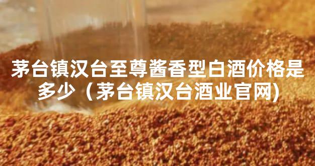 茅台镇汉台至尊酱香型白酒价格是多少（茅台镇汉台酒业官网)