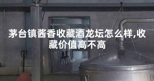 茅台镇酱香收藏酒龙坛怎么样,收藏价值高不高