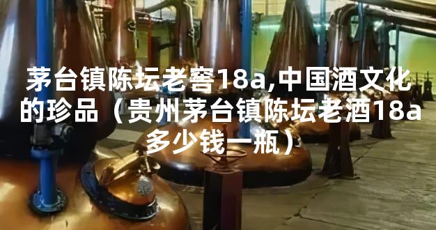 茅台镇陈坛老窖18a,中国酒文化的珍品（贵州茅台镇陈坛老酒18a多少钱一瓶）