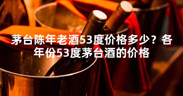 茅台陈年老酒53度价格多少？各年份53度茅台酒的价格