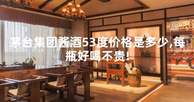 茅台集团酱酒53度价格是多少,每瓶好喝不贵!