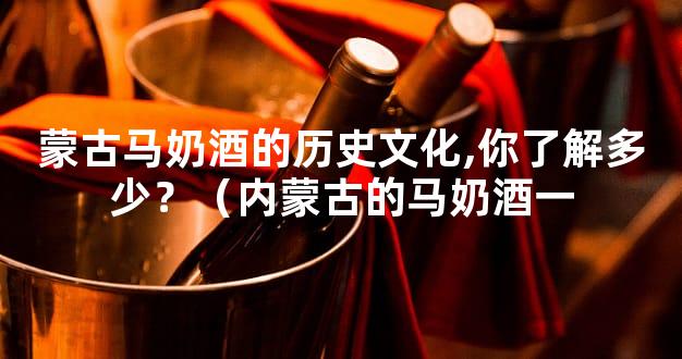 蒙古马奶酒的历史文化,你了解多少？（内蒙古的马奶酒一