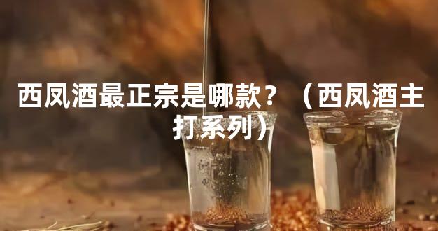 西凤酒最正宗是哪款？（西凤酒主打系列）