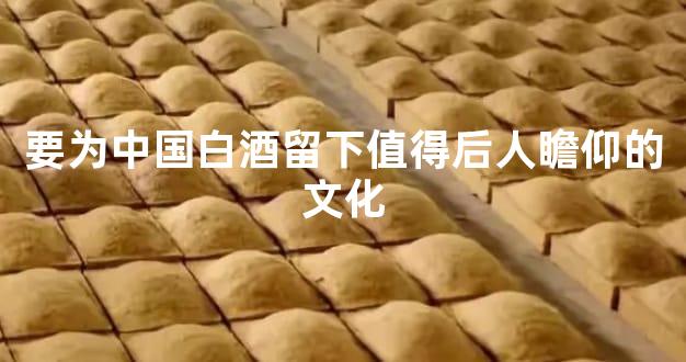 要为中国白酒留下值得后人瞻仰的文化