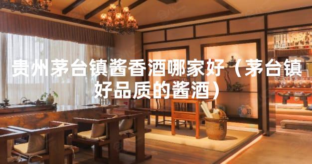 贵州茅台镇酱香酒哪家好（茅台镇好品质的酱酒）