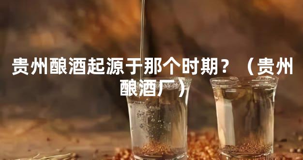 贵州酿酒起源于那个时期？（贵州酿酒厂）