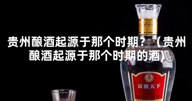 贵州酿酒起源于那个时期？（贵州酿酒起源于那个时期的酒)