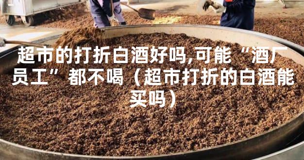 超市的打折白酒好吗,可能“酒厂员工”都不喝（超市打折的白酒能买吗）