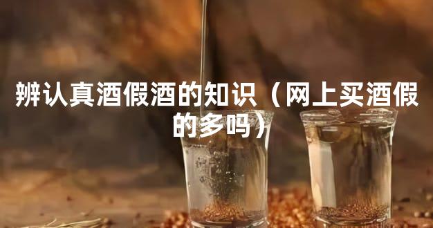 辨认真酒假酒的知识（网上买酒假的多吗）