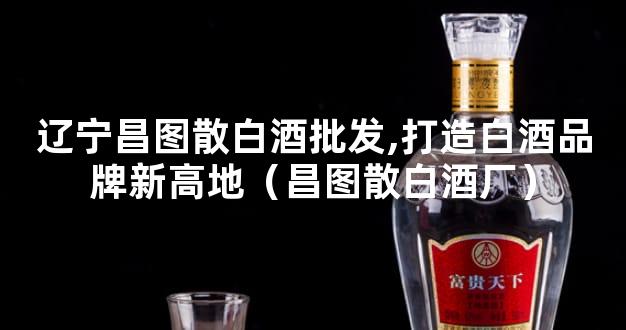 辽宁昌图散白酒批发,打造白酒品牌新高地（昌图散白酒厂）