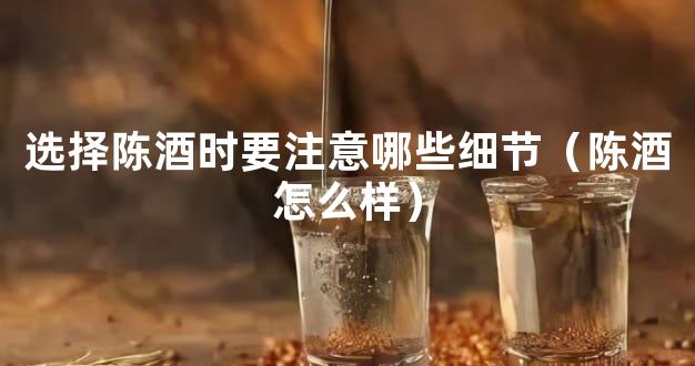 选择陈酒时要注意哪些细节（陈酒怎么样）