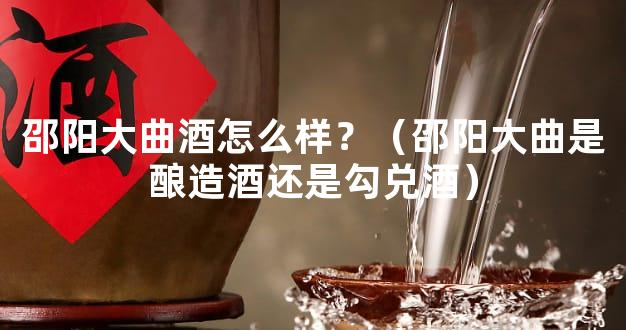 邵阳大曲酒怎么样？（邵阳大曲是酿造酒还是勾兑酒）