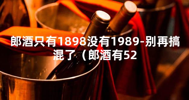 郎酒只有1898没有1989-别再搞混了（郎酒有52