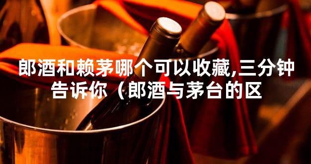 郎酒和赖茅哪个可以收藏,三分钟告诉你（郎酒与茅台的区