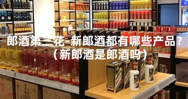郎酒第三花-新郎酒都有哪些产品？（新郎酒是郎酒吗）