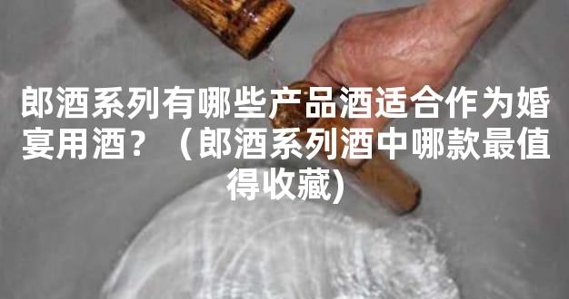 郎酒系列有哪些产品酒适合作为婚宴用酒？（郎酒系列酒中哪款最值得收藏)