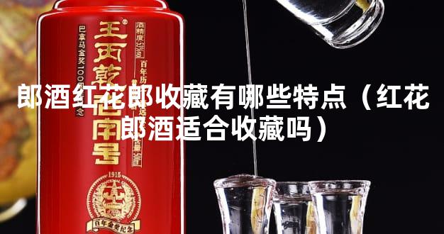 郎酒红花郎收藏有哪些特点（红花郎酒适合收藏吗）