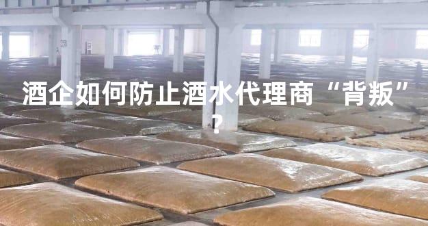 酒企如何防止酒水代理商“背叛”？
