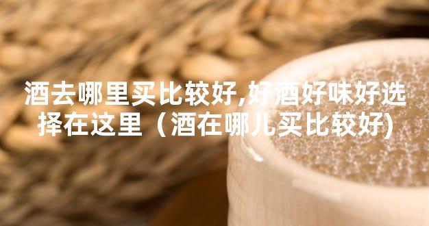 酒去哪里买比较好,好酒好味好选择在这里（酒在哪儿买比较好)
