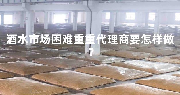 酒水市场困难重重代理商要怎样做？