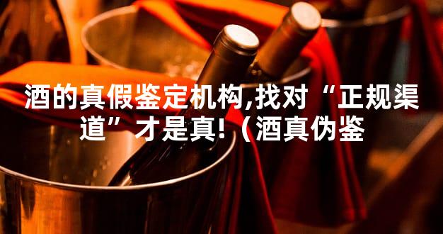 酒的真假鉴定机构,找对“正规渠道”才是真!（酒真伪鉴