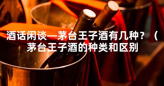 酒话闲谈—茅台王子酒有几种？（茅台王子酒的种类和区别