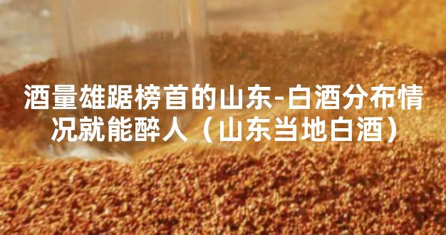 酒量雄踞榜首的山东-白酒分布情况就能醉人（山东当地白酒）
