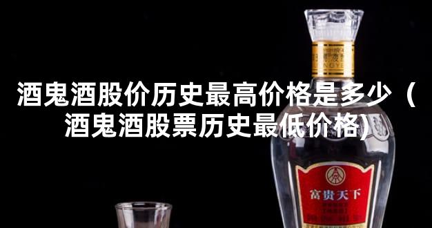 酒鬼酒股价历史最高价格是多少（酒鬼酒股票历史最低价格)