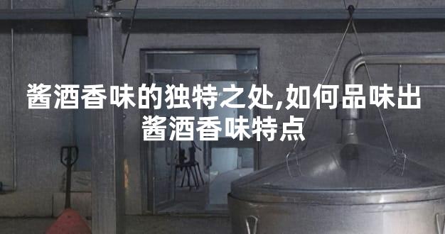 酱酒香味的独特之处,如何品味出酱酒香味特点