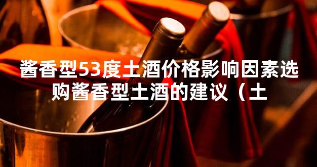 酱香型53度土酒价格影响因素选购酱香型土酒的建议（土