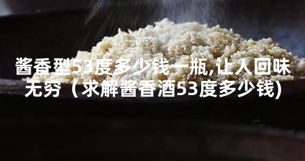 酱香型53度多少钱一瓶,让人回味无穷（求解酱香酒53度多少钱)