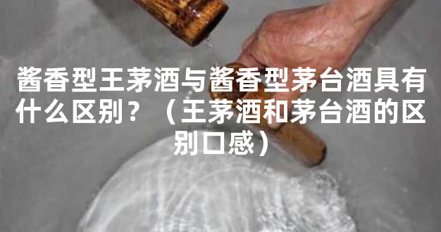 酱香型王茅酒与酱香型茅台酒具有什么区别？（王茅酒和茅台酒的区别口感）