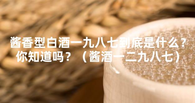 酱香型白酒一九八七到底是什么？你知道吗？（酱酒一二九八七）