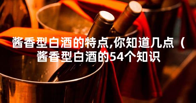 酱香型白酒的特点,你知道几点（酱香型白酒的54个知识