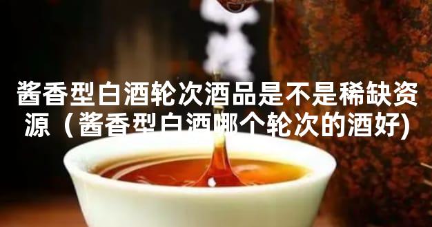 酱香型白酒轮次酒品是不是稀缺资源（酱香型白酒哪个轮次的酒好)