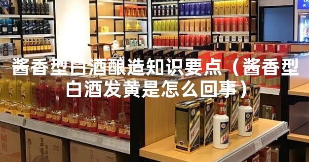 酱香型白酒酿造知识要点（酱香型白酒发黄是怎么回事）