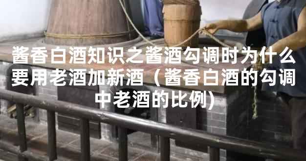 酱香白酒知识之酱酒勾调时为什么要用老酒加新酒（酱香白酒的勾调中老酒的比例)
