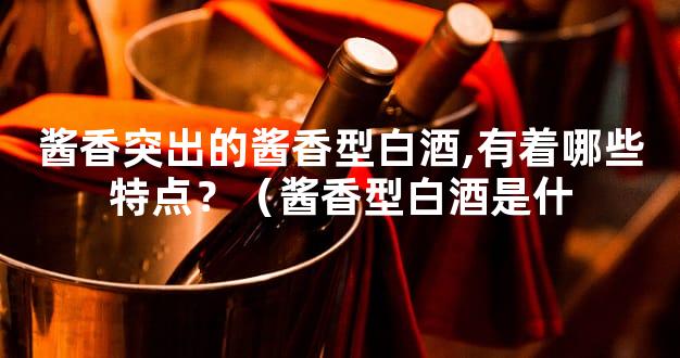 酱香突出的酱香型白酒,有着哪些特点？（酱香型白酒是什