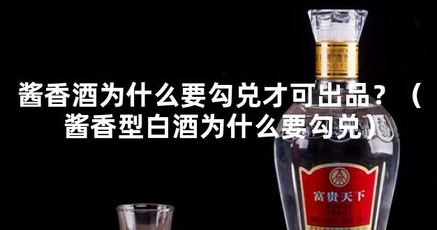 酱香酒为什么要勾兑才可出品？（酱香型白酒为什么要勾兑）