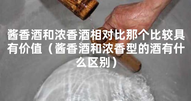 酱香酒和浓香酒相对比那个比较具有价值（酱香酒和浓香型的酒有什么区别）