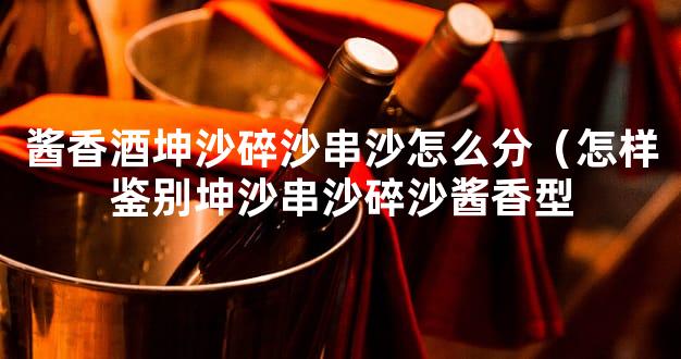 酱香酒坤沙碎沙串沙怎么分（怎样鉴别坤沙串沙碎沙酱香型