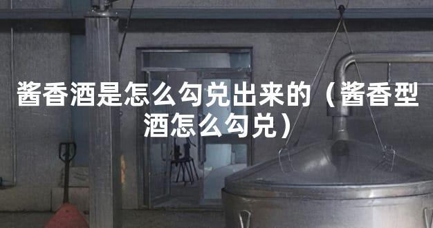 酱香酒是怎么勾兑出来的（酱香型酒怎么勾兑）